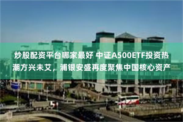 炒股配资平台哪家最好 中证A500ETF投资热潮方兴未艾，浦银安盛再度聚焦中国核心资产