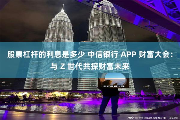 股票杠杆的利息是多少 中信银行 APP 财富大会：与 Z 世代共探财富未来