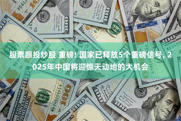 股票跟投炒股 重磅! 国家已释放5个重磅信号, 2025年中国将迎惊天动地的大机会