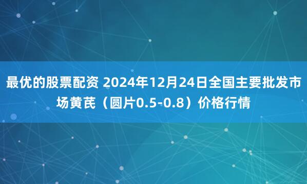 最优的股票配资 2024年12月24日全国主要批发市场黄芪（圆片0.5-0.8）价格行情