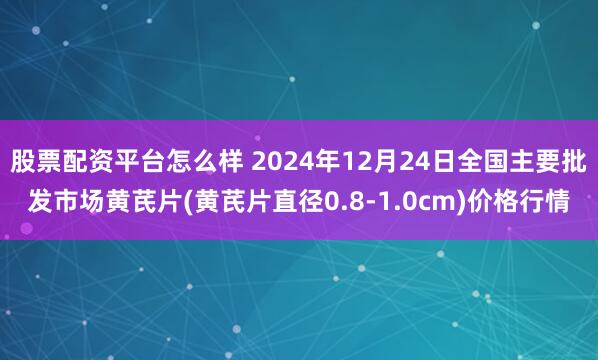 股票配资平台怎么样 2024年12月24日全国主要批发市场黄芪片(黄芪片直径0.8-1.0cm)价格行情