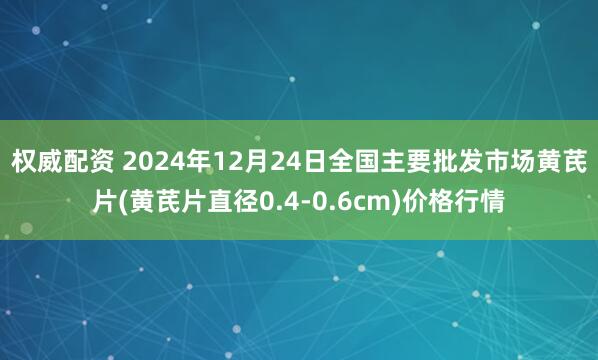 权威配资 2024年12月24日全国主要批发市场黄芪片(黄芪片直径0.4-0.6cm)价格行情