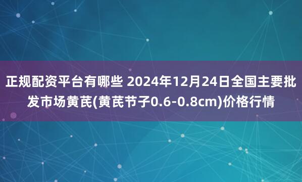 正规配资平台有哪些 2024年12月24日全国主要批发市场黄芪(黄芪节子0.6-0.8cm)价格行情