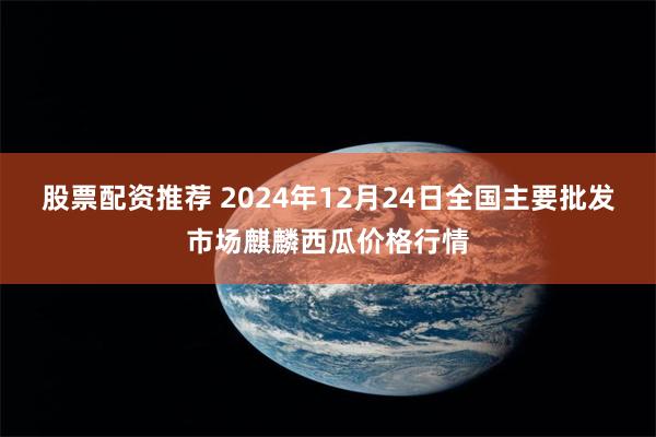 股票配资推荐 2024年12月24日全国主要批发市场麒麟西瓜价格行情