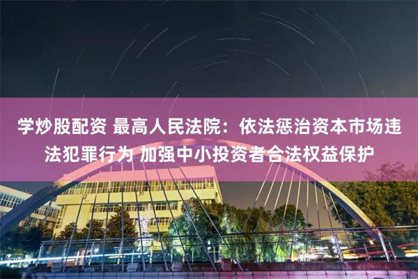 学炒股配资 最高人民法院：依法惩治资本市场违法犯罪行为 加强中小投资者合法权益保护