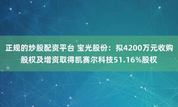 正规的炒股配资平台 宝光股份：拟4200万元收购股权及增资取得凯赛尔科技51.16%股权