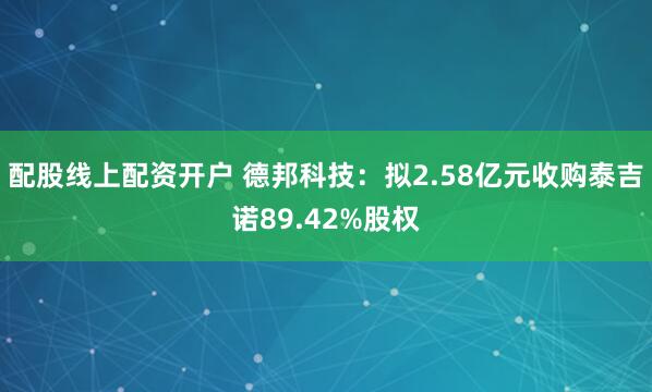 配股线上配资开户 德邦科技：拟2.58亿元收购泰吉诺89.42%股权