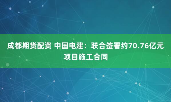 成都期货配资 中国电建：联合签署约70.76亿元项目施工合同