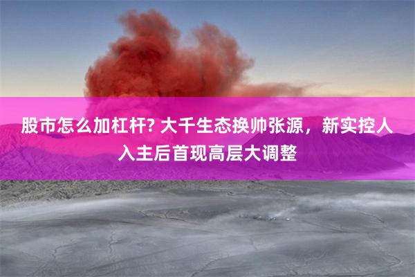 股市怎么加杠杆? 大千生态换帅张源，新实控人入主后首现高层大调整