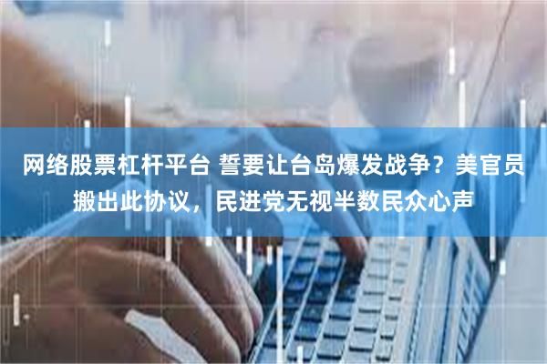 网络股票杠杆平台 誓要让台岛爆发战争？美官员搬出此协议，民进党无视半数民众心声