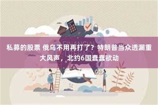 私募的股票 俄乌不用再打了？特朗普当众透漏重大风声，北约6国蠢蠢欲动
