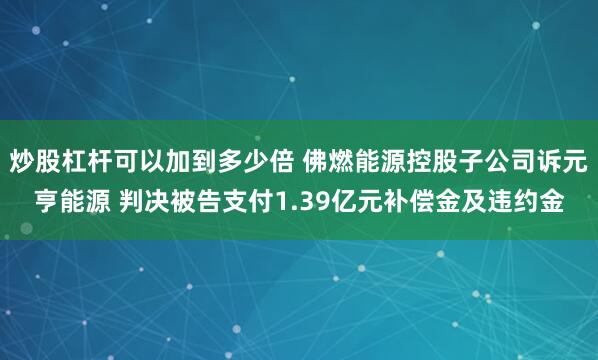 炒股杠杆可以加到多少倍 佛燃能源控股子公司诉元亨能源 判决被告支付1.39亿元补偿金及违约金