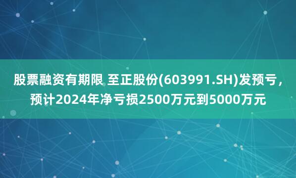 股票融资有期限 至正股份(603991.SH)发预亏，预计2024年净亏损2500万元到5000万元