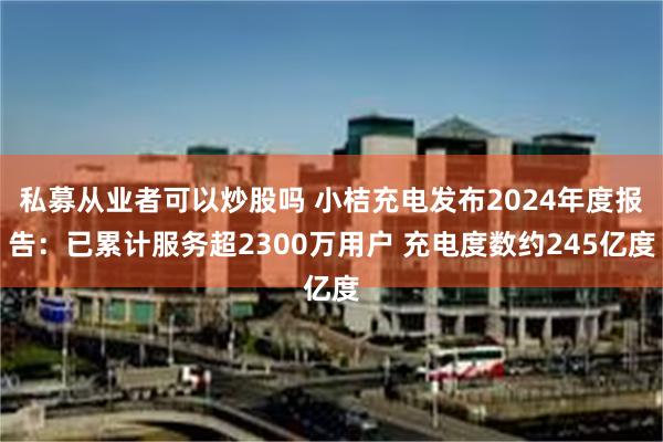 私募从业者可以炒股吗 小桔充电发布2024年度报告：已累计服务超2300万用户 充电度数约245亿度