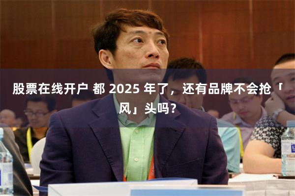 股票在线开户 都 2025 年了，还有品牌不会抢「风」头吗？