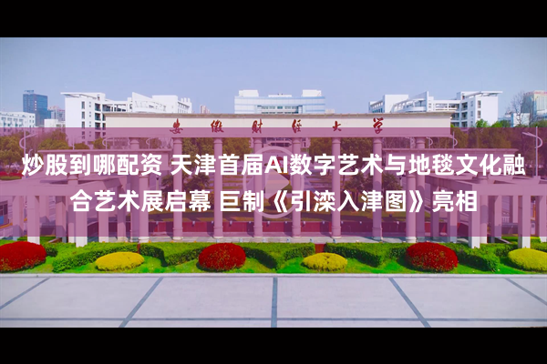 炒股到哪配资 天津首届AI数字艺术与地毯文化融合艺术展启幕 巨制《引滦入津图》亮相