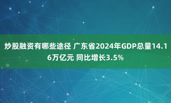 炒股融资有哪些途径 广东省2024年GDP总量14.16万亿元 同比增长3.5%