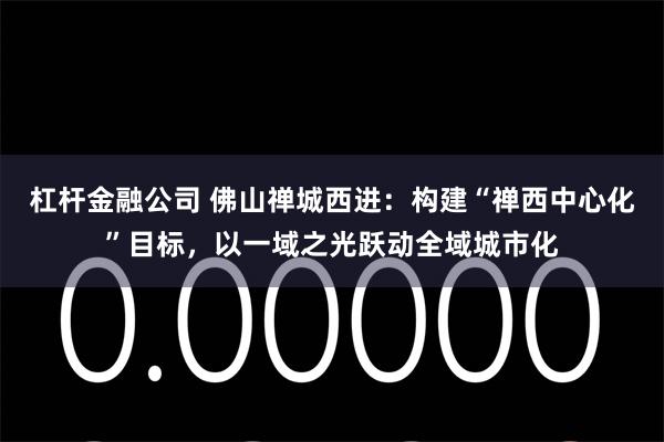 杠杆金融公司 佛山禅城西进：构建“禅西中心化”目标，以一域之光跃动全域城市化