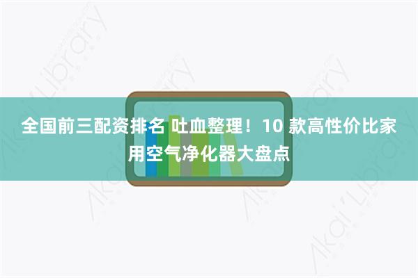 全国前三配资排名 吐血整理！10 款高性价比家用空气净化器大盘点