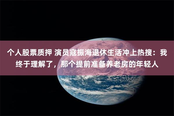 个人股票质押 演员寇振海退休生活冲上热搜：我终于理解了，那个提前准备养老房的年轻人