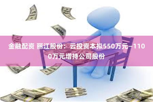 金融配资 丽江股份：云投资本拟550万元—1100万元增持公司股份