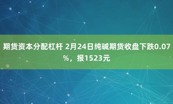 期货资本分配杠杆 2月24日纯碱期货收盘下跌0.07%，报1523元