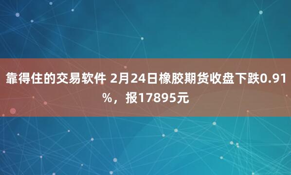 靠得住的交易软件 2月24日橡胶期货收盘下跌0.91%，报17895元