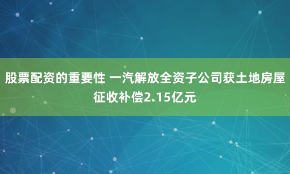 股票配资的重要性 一汽解放全资子公司获土地房屋征收补偿2.15亿元